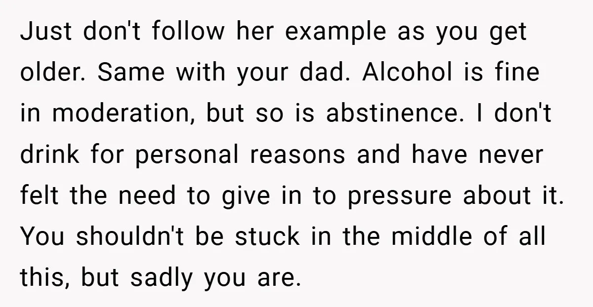 Just don't follow her example as you get older. Same with your dad. Alcohol is fine in moderation, but so is abstinence. I don't drink for personal reasons and have...