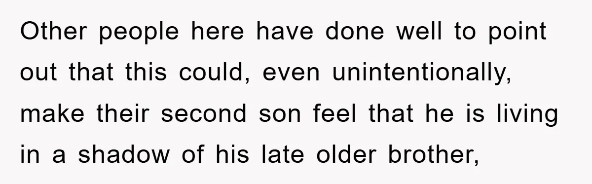 Other people here have done well to point out that this could, even unintentionally, make their second son feel that he is living in a shadow of his late older...