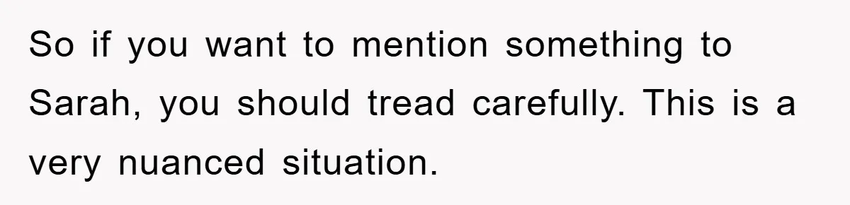So if you want to mention something to Sarah, you should tread carefully. This is a very nuanced situation.