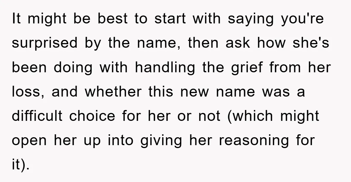 It might be best to start with saying you're surprised by the name, then ask how she's been doing with handling the grief from her loss, and whether this new...