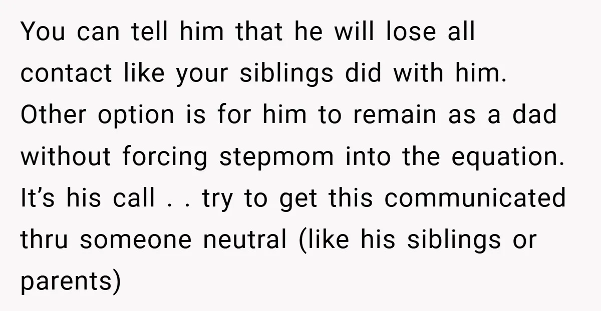 You can tell him that he will lose all contact like your siblings did with him. Other option is for him to remain as a dad without forcing stepmom into...