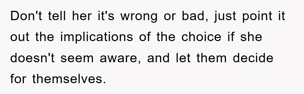 Don't tell her it's wrong or bad, just point it out the implications of the choice if she doesn't seem aware, and let them decide for themselves.