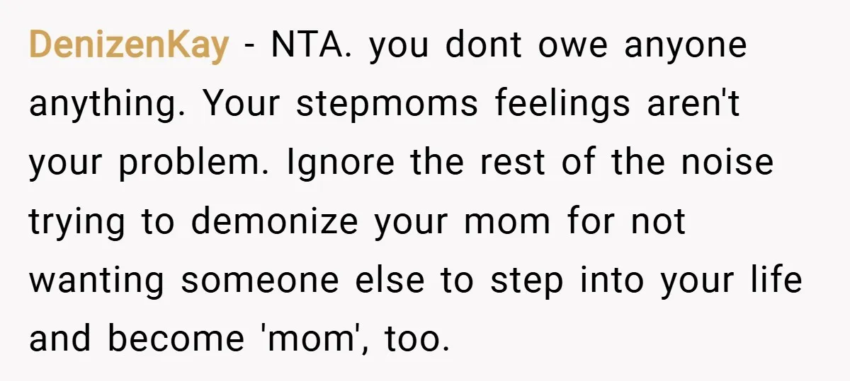 DenizenKay − NTA. you dont owe anyone anything. Your stepmoms feelings aren't your problem. Ignore the rest of the noise trying to demonize your mom for not wanting someone else...