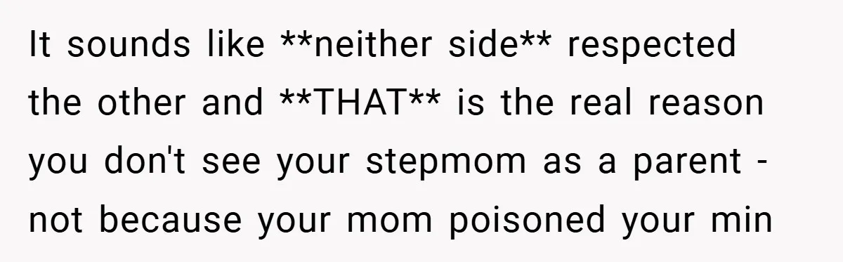 It sounds like **neither side** respected the other and **THAT** is the real reason you don't see your stepmom as a parent - not because your mom poisoned your min