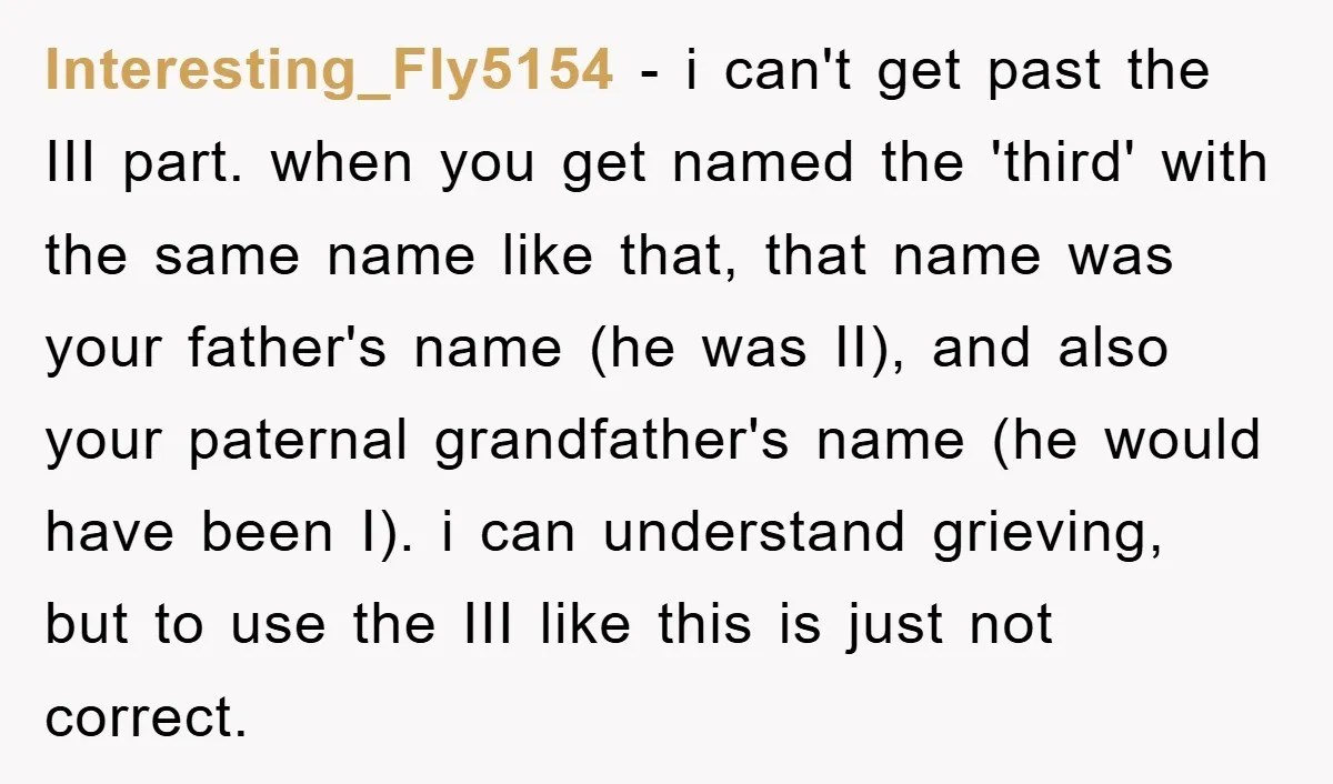 Interesting_Fly5154 − i can't get past the III part. when you get named the 'third' with the same name like that, that name was your father's name (he was II),...