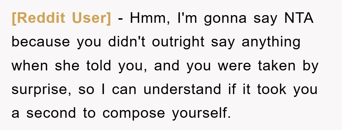[Reddit User] − Hmm, I'm gonna say NTA because you didn't outright say anything when she told you, and you were taken by surprise, so I can understand if it...