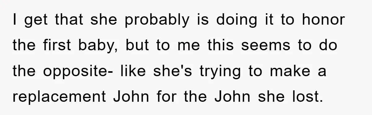 I get that she probably is doing it to honor the first baby, but to me this seems to do the opposite- like she's trying to make a replacement John...