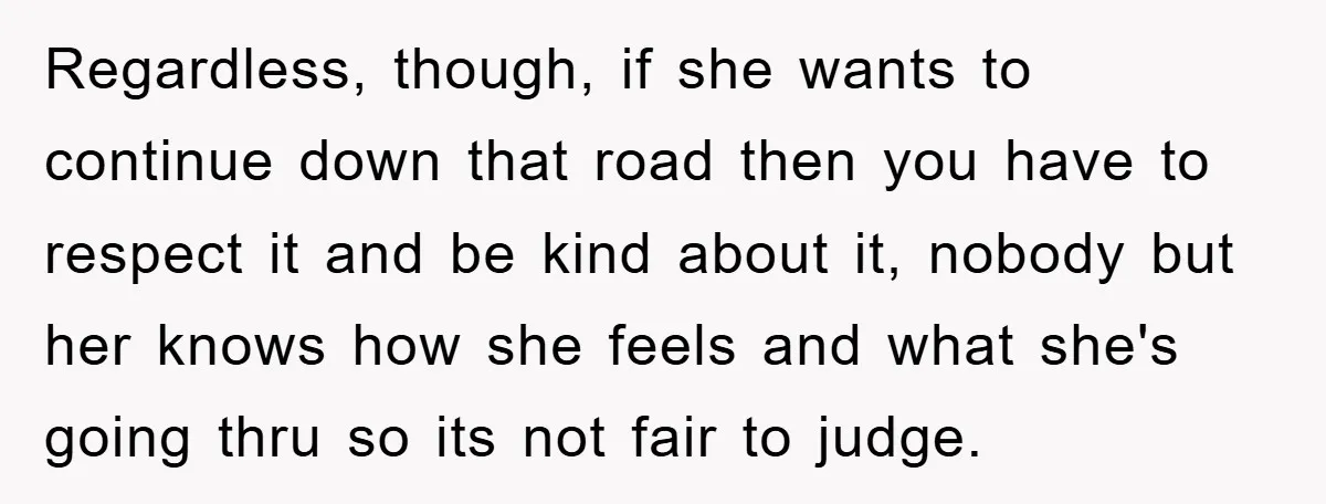 Regardless, though, if she wants to continue down that road then you have to respect it and be kind about it, nobody but her knows how she feels and what...