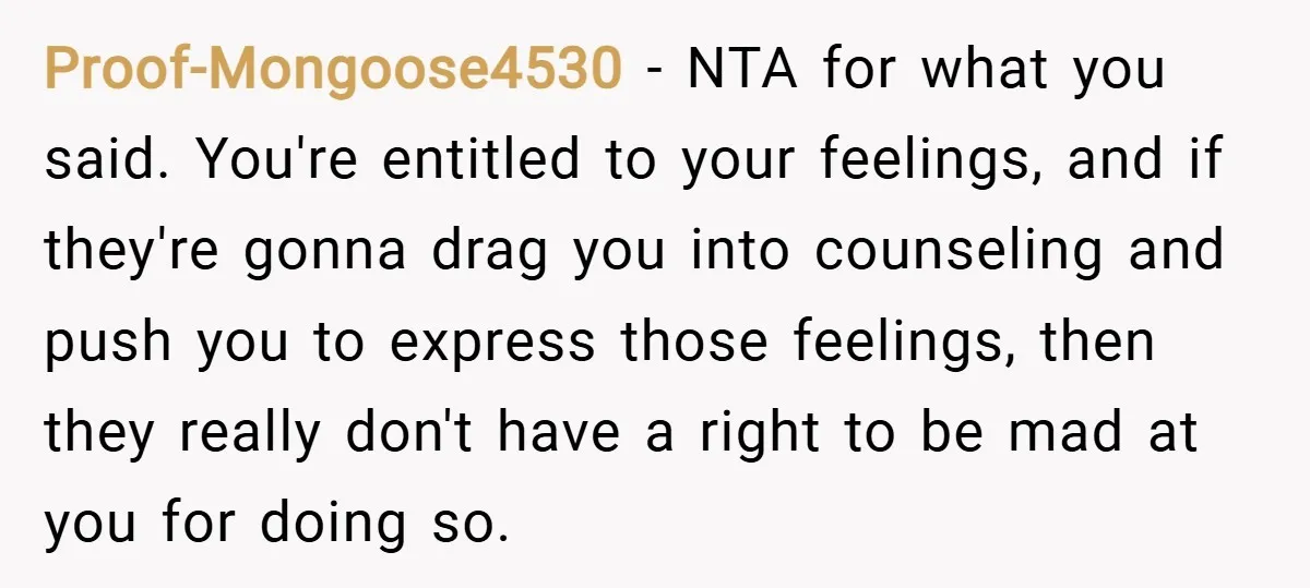 Proof-Mongoose4530 − NTA for what you said. You're entitled to your feelings, and if they're gonna drag you into counseling and push you to express those feelings, then they really...