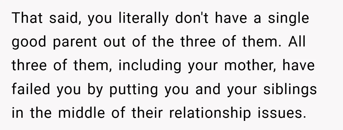 That said, you literally don't have a single good parent out of the three of them. All three of them, including your mother, have failed you by putting you and...