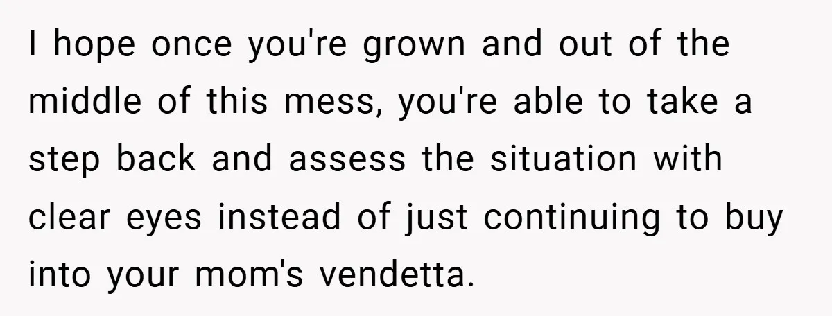 I hope once you're grown and out of the middle of this mess, you're able to take a step back and assess the situation with clear eyes instead of just...