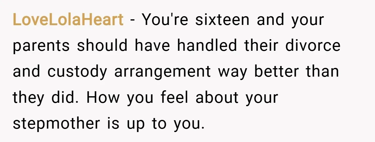 LoveLolaHeart − You're sixteen and your parents should have handled their divorce and custody arrangement way better than they did. How you feel about your stepmother is up to you.