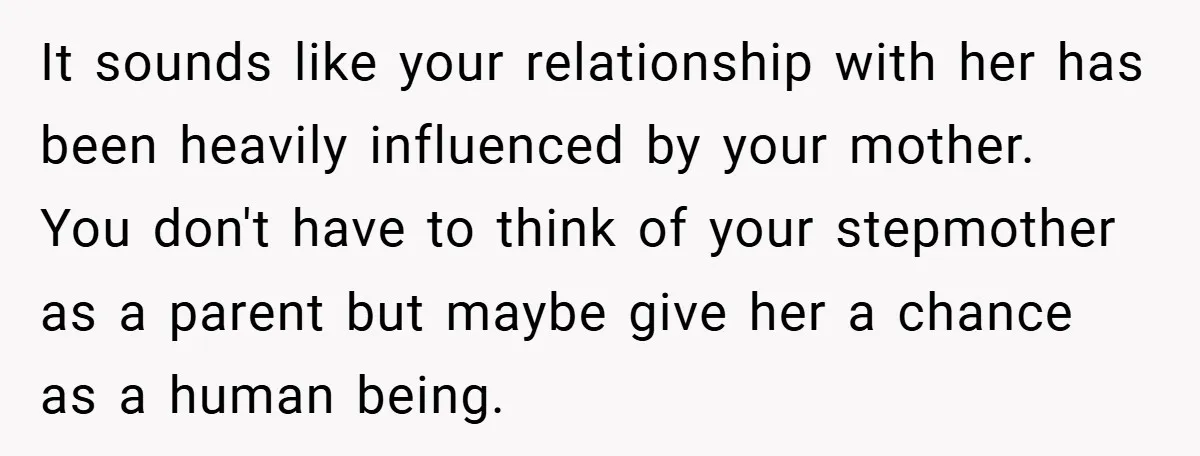 It sounds like your relationship with her has been heavily influenced by your mother. You don't have to think of your stepmother as a parent but maybe give her a...