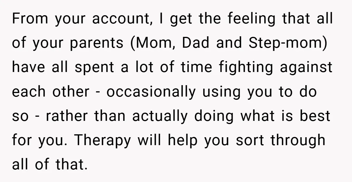 From your account, I get the feeling that all of your parents (Mom, Dad and Step-mom) have all spent a lot of time fighting against each other - occasionally using...