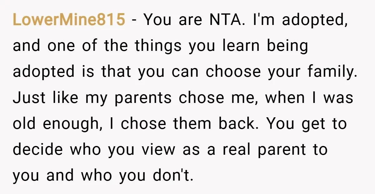 LowerMine815 − You are NTA. I'm adopted, and one of the things you learn being adopted is that you can choose your family. Just like my parents chose me, when...