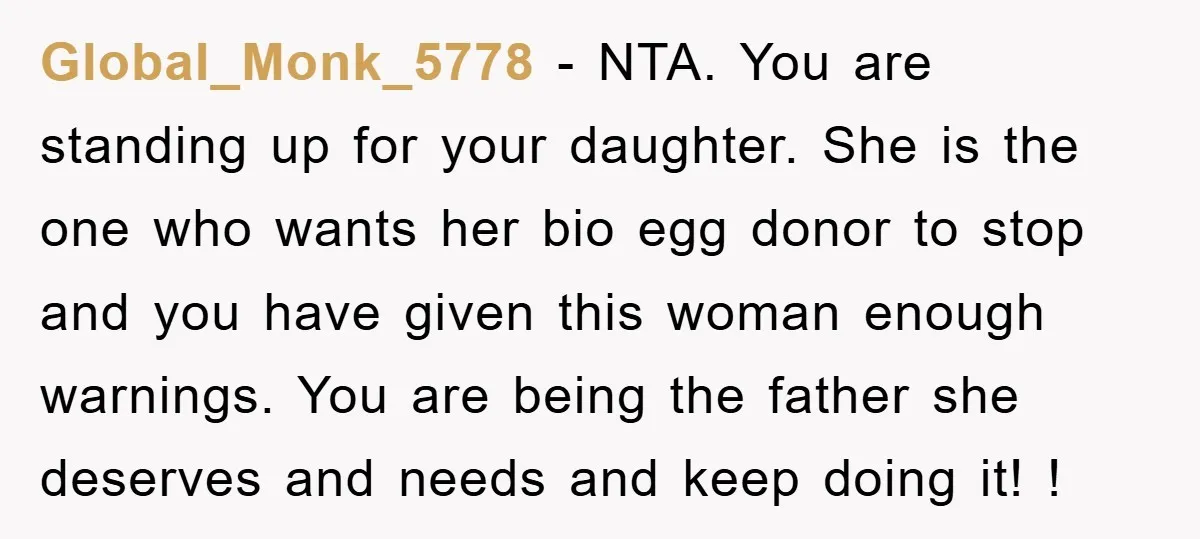 Global_Monk_5778 − NTA. You are standing up for your daughter. She is the one who wants her bio egg donor to stop and you have given this woman enough warnings....