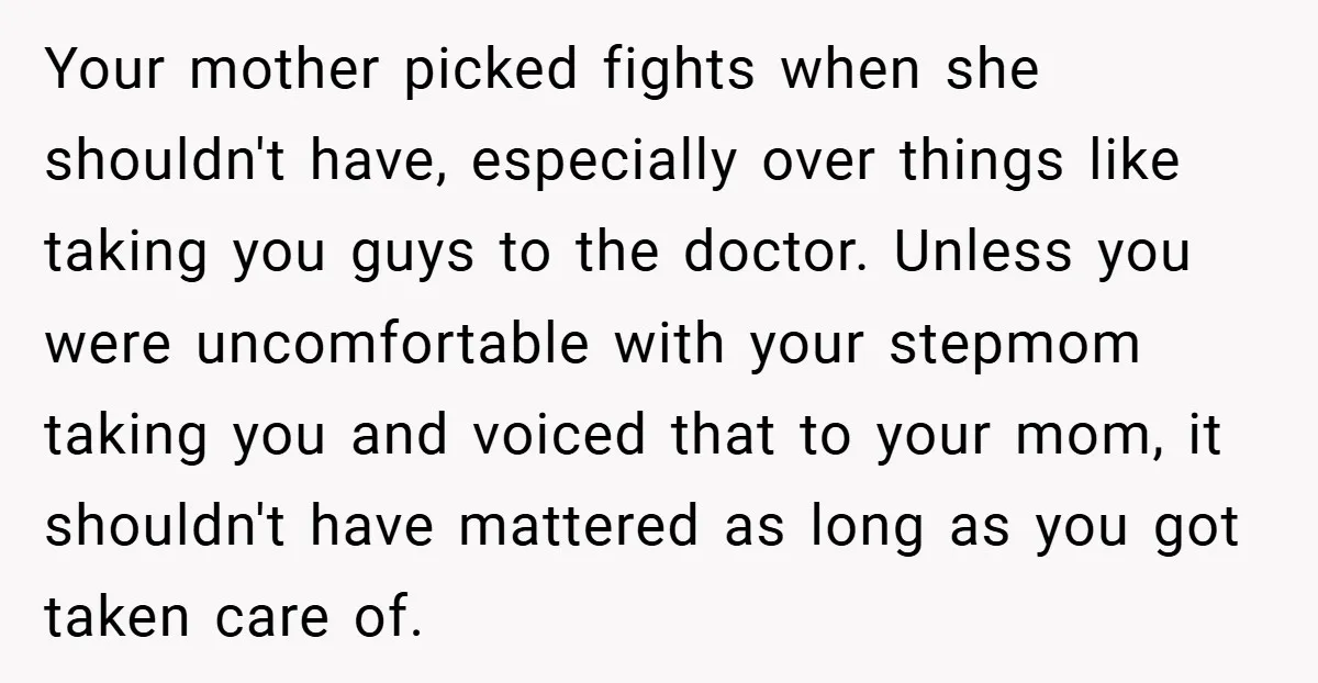 Your mother picked fights when she shouldn't have, especially over things like taking you guys to the doctor. Unless you were uncomfortable with your stepmom taking you and voiced that...