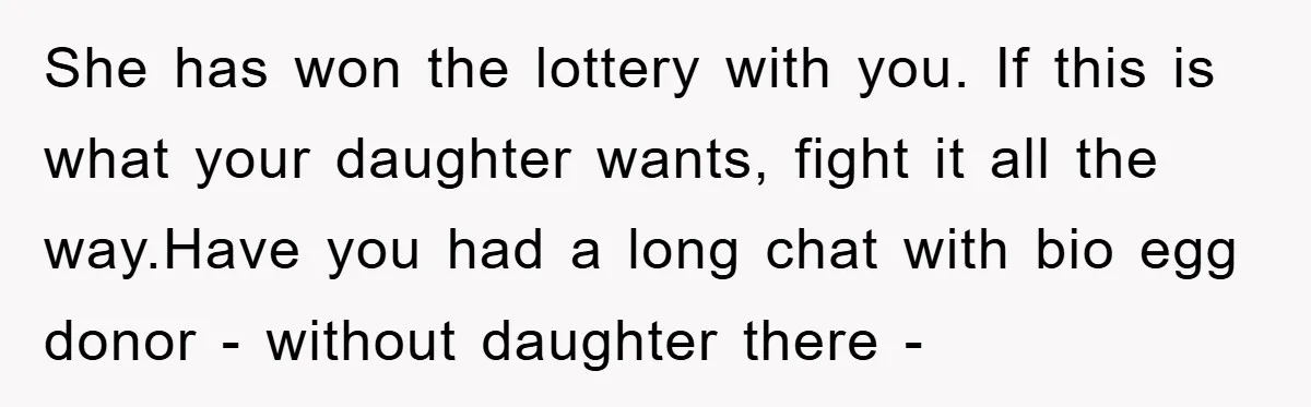 She has won the lottery with you. If this is what your daughter wants, fight it all the way.Have you had a long chat with bio egg donor - without...