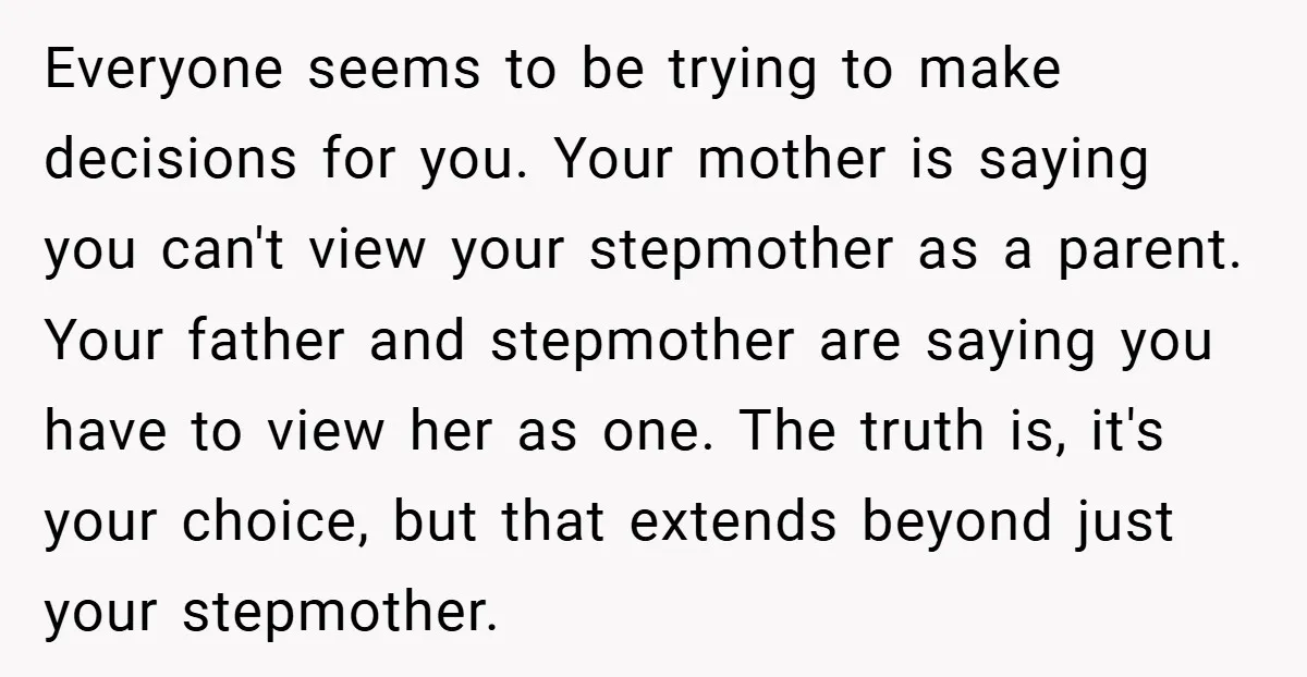 Everyone seems to be trying to make decisions for you. Your mother is saying you can't view your stepmother as a parent. Your father and stepmother are saying you have...