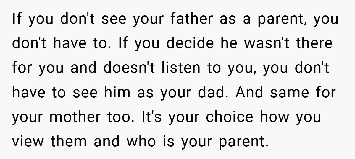 If you don't see your father as a parent, you don't have to. If you decide he wasn't there for you and doesn't listen to you, you don't have to...