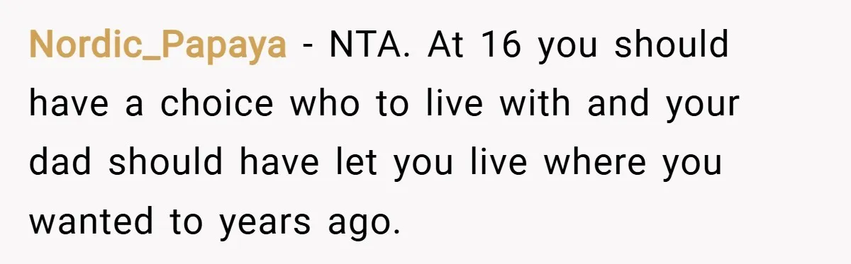 Nordic_Papaya − NTA. At 16 you should have a choice who to live with and your dad should have let you live where you wanted to years ago.