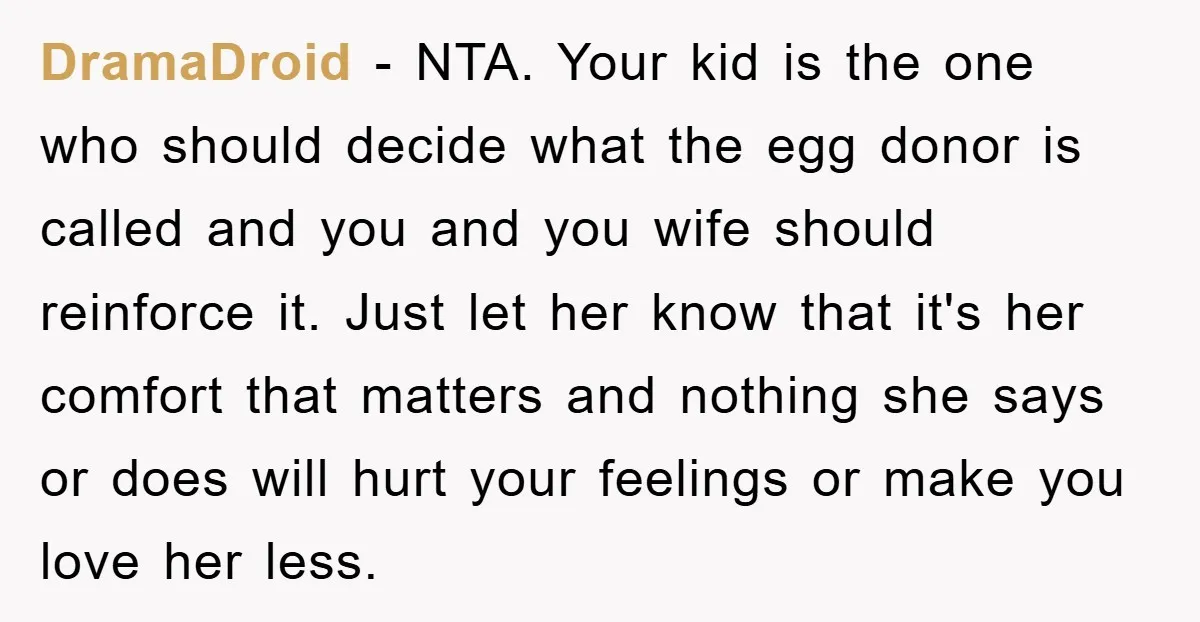 DramaDroid − NTA. Your kid is the one who should decide what the egg donor is called and you and you wife should reinforce it. Just let her know that...