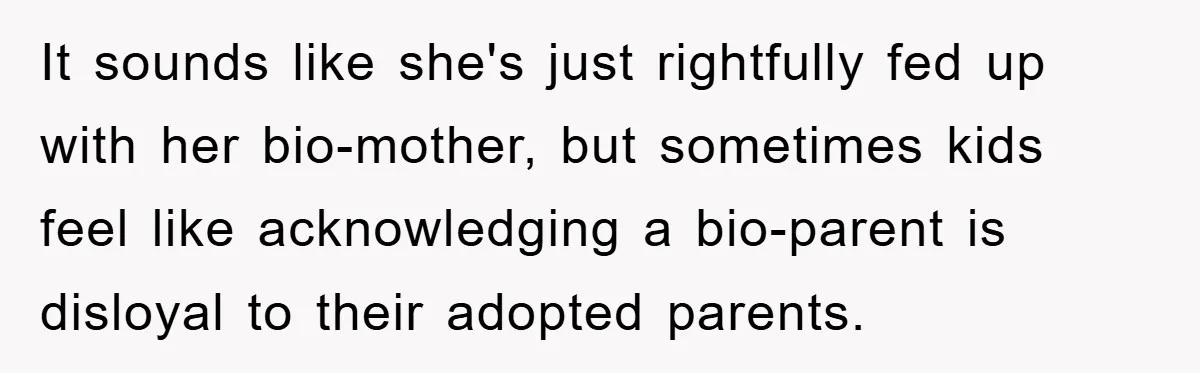 It sounds like she's just rightfully fed up with her bio-mother, but sometimes kids feel like acknowledging a bio-parent is disloyal to their adopted parents.