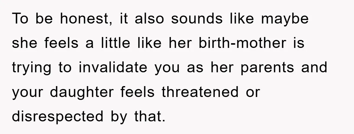 To be honest, it also sounds like maybe she feels a little like her birth-mother is trying to invalidate you as her parents and your daughter feels threatened or disrespected...