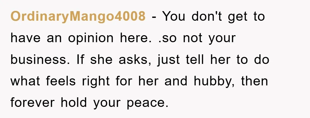 OrdinaryMango4008 − You don't get to have an opinion here. .so not your business. If she asks, just tell her to do what feels right for her and hubby, then...
