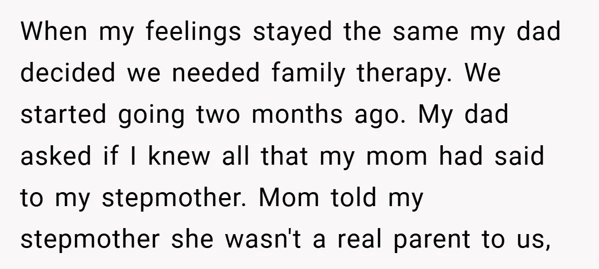 When my feelings stayed the same my dad decided we needed family therapy. We started going two months ago. My dad asked if I knew all that my mom had...