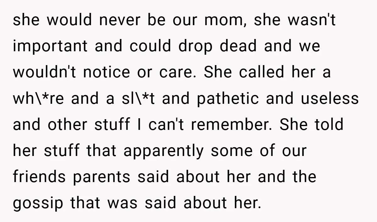 she would never be our mom, she wasn't important and could drop dead and we wouldn't notice or care. She called her a wh\*re and a sl\*t and pathetic and...