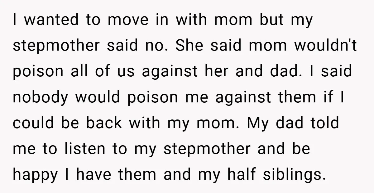 I wanted to move in with mom but my stepmother said no. She said mom wouldn't poison all of us against her and dad. I said nobody would poison me...