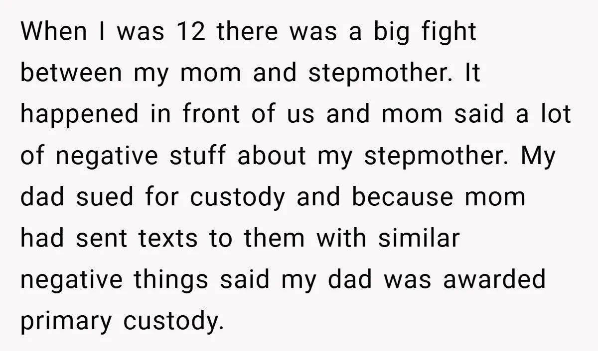 When I was 12 there was a big fight between my mom and stepmother. It happened in front of us and mom said a lot of negative stuff about my...