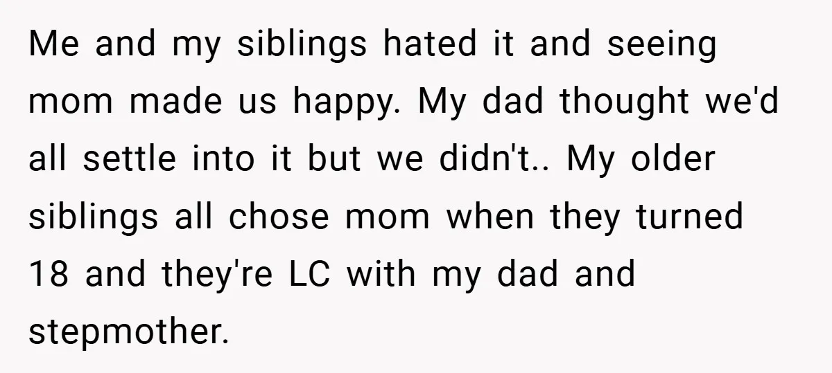 Me and my siblings hated it and seeing mom made us happy. My dad thought we'd all settle into it but we didn't.. My older siblings all chose mom when...
