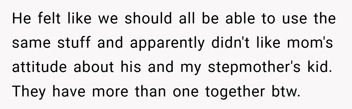 He felt like we should all be able to use the same stuff and apparently didn't like mom's attitude about his and my stepmother's kid. They have more than one...