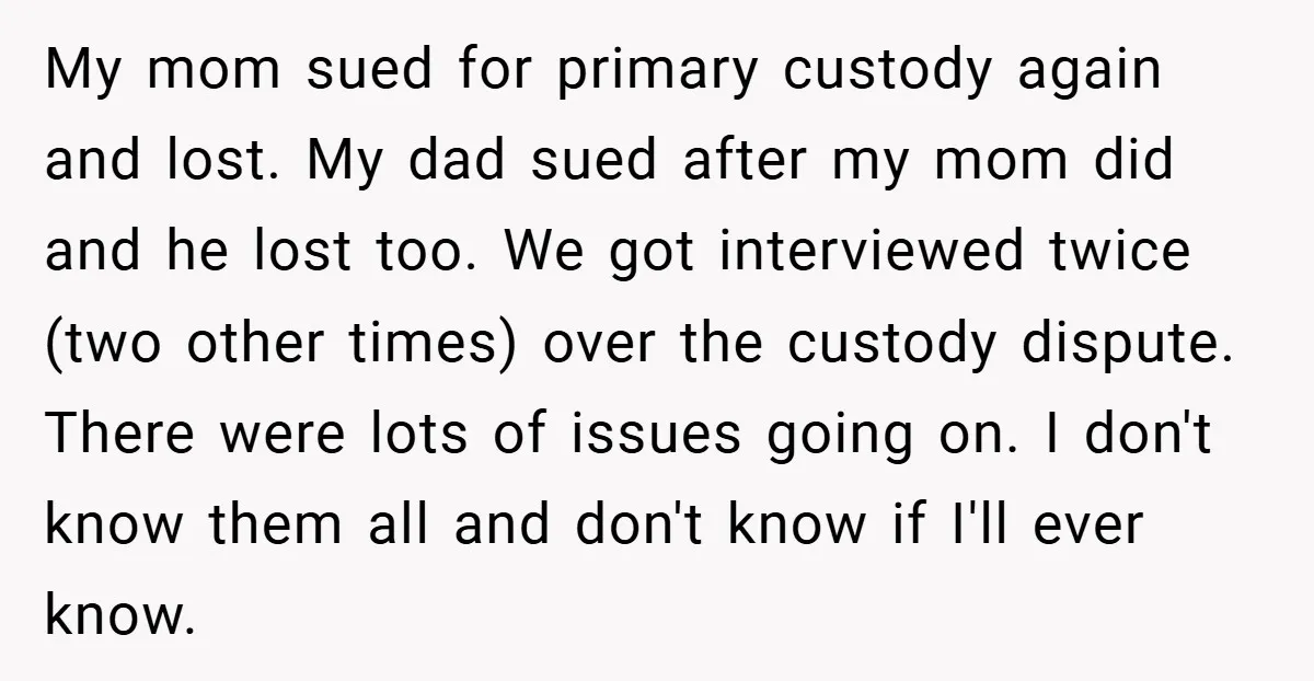 My mom sued for primary custody again and lost. My dad sued after my mom did and he lost too. We got interviewed twice (two other times) over the custody...