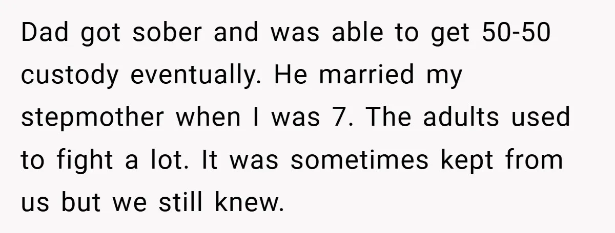 Dad got sober and was able to get 50-50 custody eventually. He married my stepmother when I was 7. The adults used to fight a lot. It was sometimes kept...