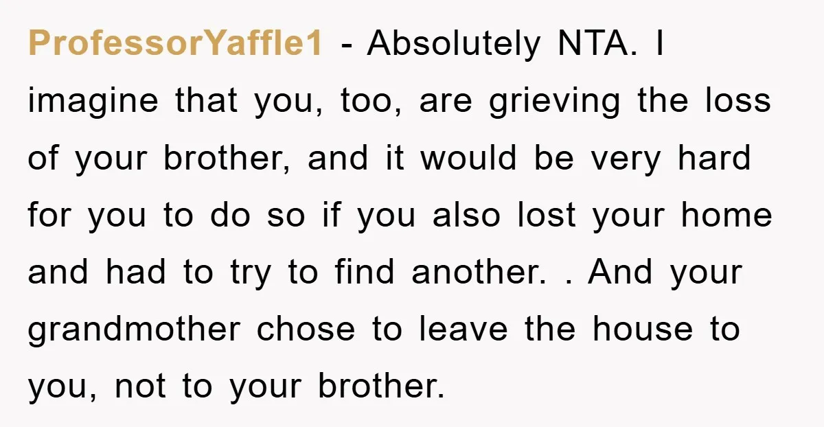 ProfessorYaffle1 − Absolutely NTA. I imagine that you, too, are grieving the loss of your brother, and it would be very hard for you to do so if you also...