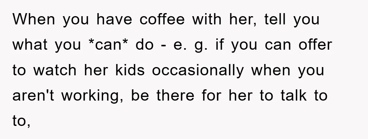 When you have coffee with her, tell you what you *can* do - e. g. if you can offer to watch her kids occasionally when you aren't working, be there...