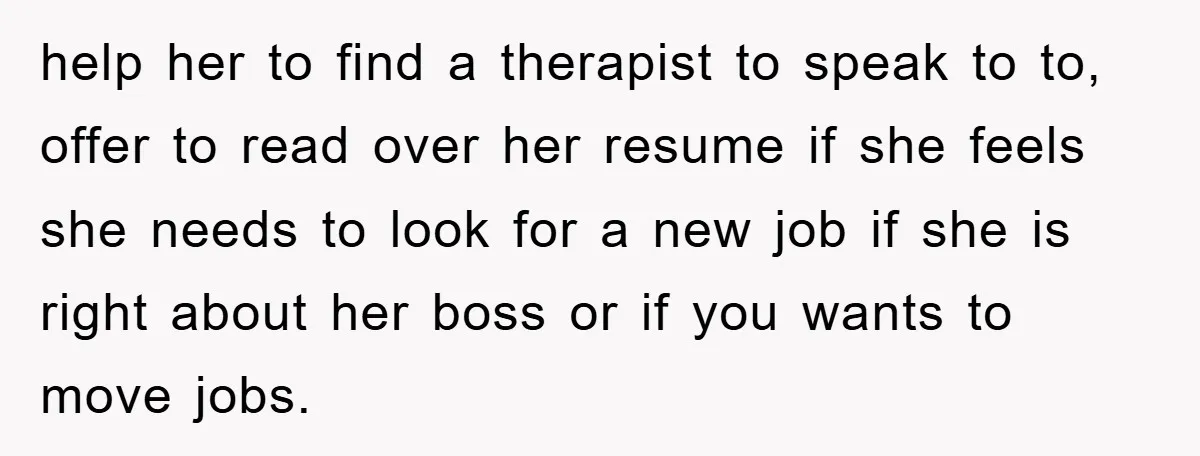 help her to find a therapist to speak to to, offer to read over her resume if she feels she needs to look for a new job if she is...