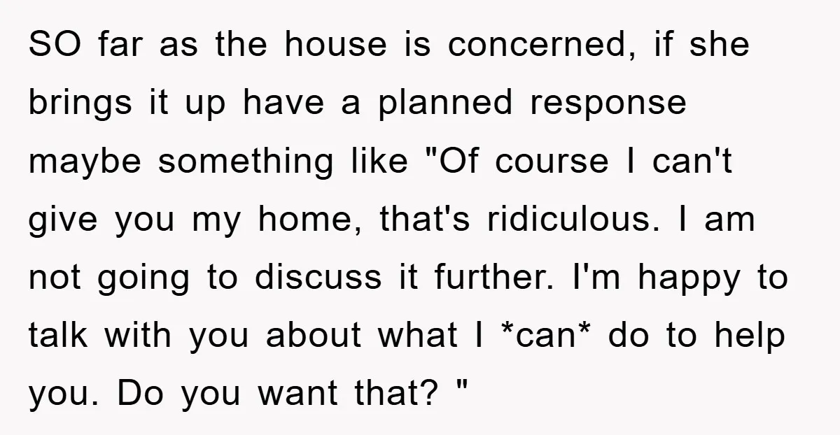 SO far as the house is concerned, if she brings it up have a planned response maybe something like "Of course I can't give you my home, that's ridiculous. I...