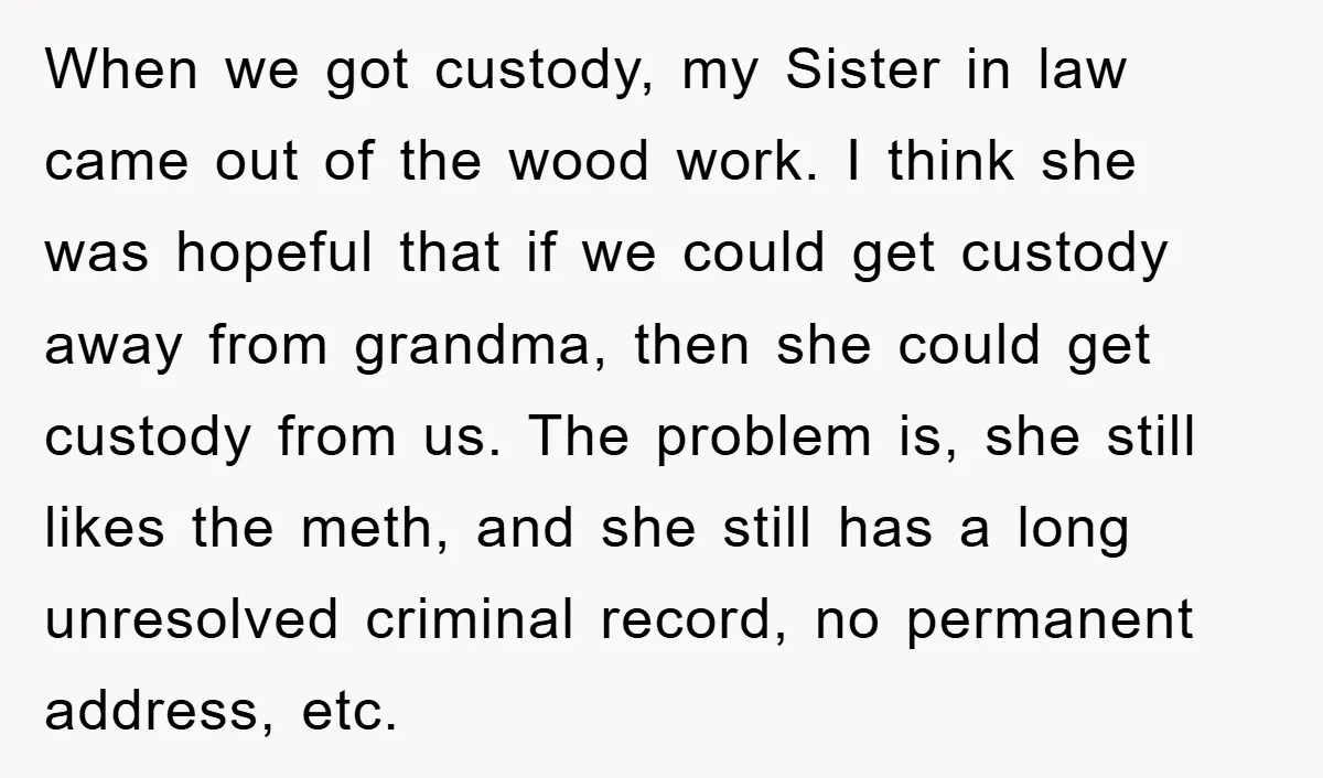 When we got custody, my Sister in law came out of the wood work. I think she was hopeful that if we could get custody away from grandma, then she...