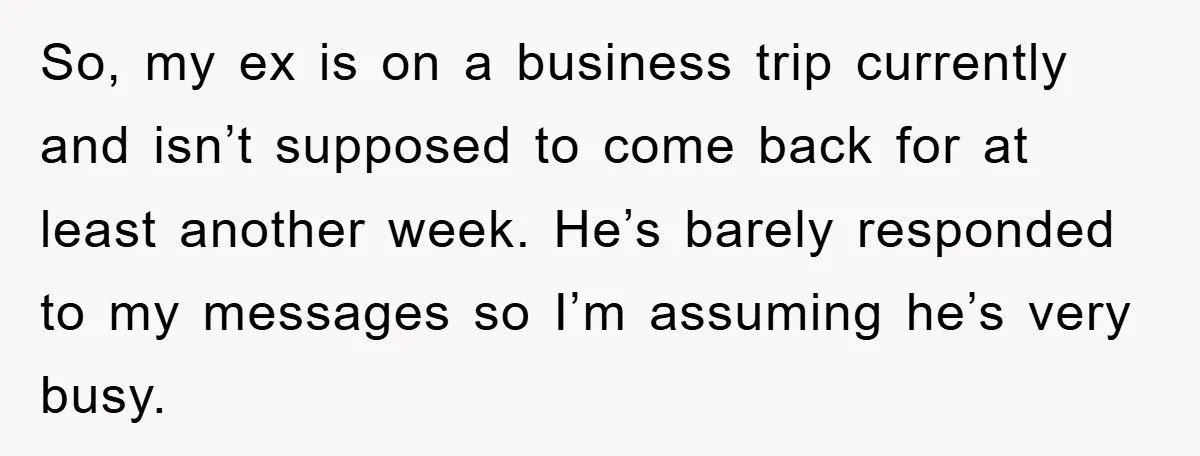 So, my ex is on a business trip currently and isn’t supposed to come back for at least another week. He’s barely responded to my messages so I’m assuming he’s...