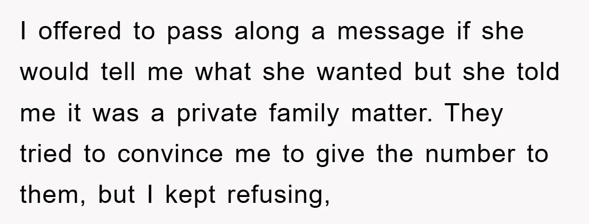 I offered to pass along a message if she would tell me what she wanted but she told me it was a private family matter. They tried to convince me...
