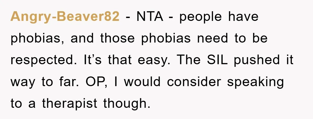 Angry-Beaver82 − NTA - people have phobias, and those phobias need to be respected. It’s that easy. The SIL pushed it way to far. OP, I would consider speaking to...