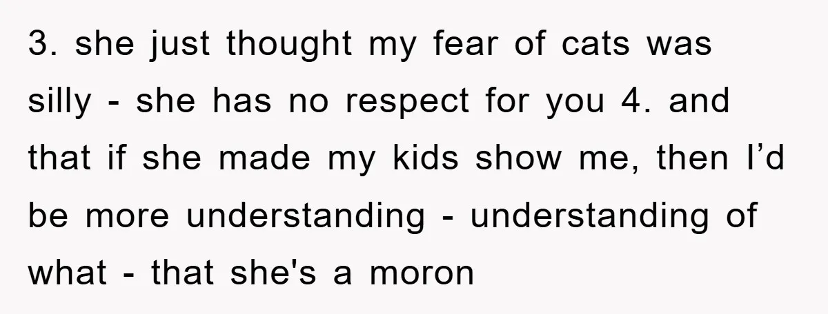 3. she just thought my fear of cats was silly - she has no respect for you 4. and that if she made my kids show me, then I’d be...