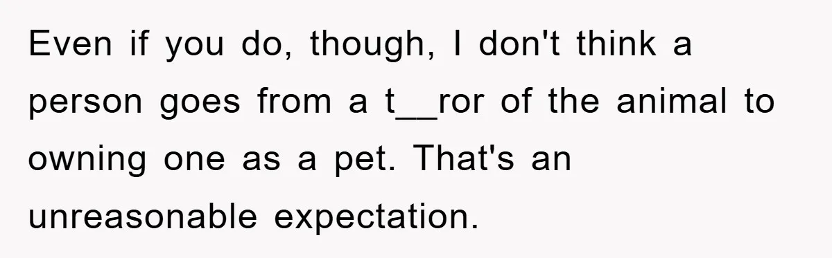 Even if you do, though, I don't think a person goes from a t__ror of the animal to owning one as a pet. That's an unreasonable expectation.