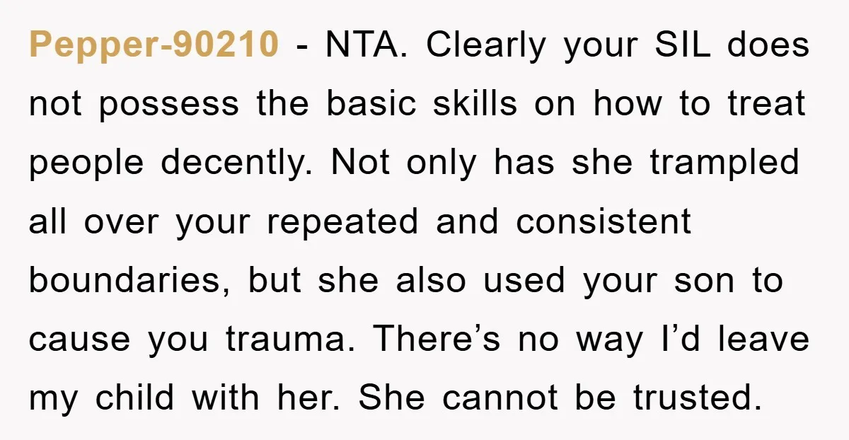 Pepper-90210 − NTA. Clearly your SIL does not possess the basic skills on how to treat people decently. Not only has she trampled all over your repeated and consistent boundaries,...