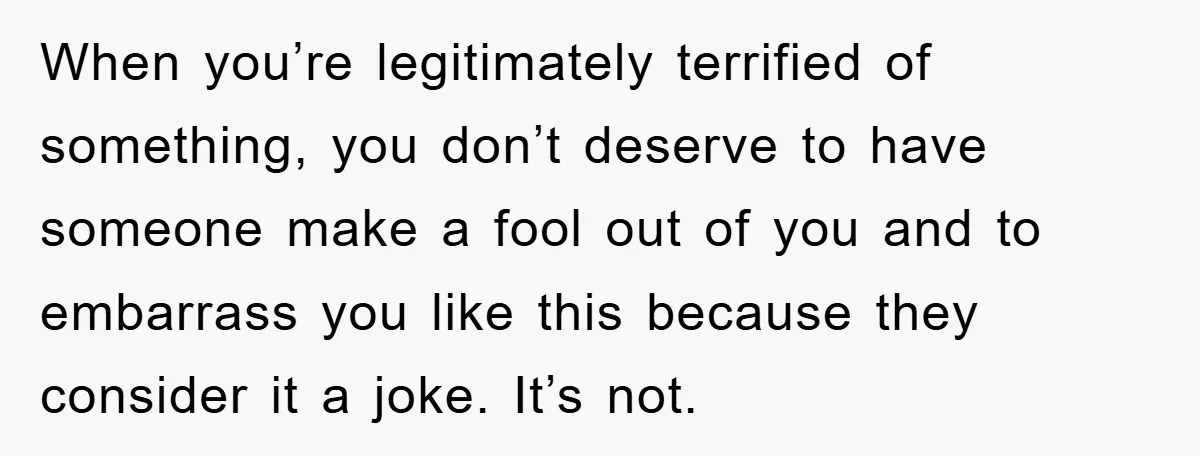 When you’re legitimately terrified of something, you don’t deserve to have someone make a fool out of you and to embarrass you like this because they consider it a joke....