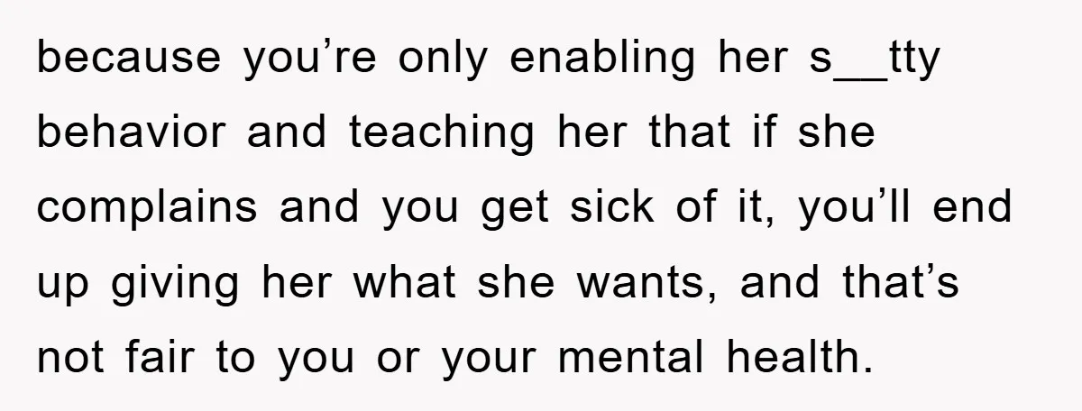 because you’re only enabling her s__tty behavior and teaching her that if she complains and you get sick of it, you’ll end up giving her what she wants, and that’s...